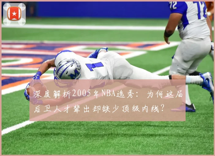 深度解析2005年NBA选秀:为何这届后卫人才辈出却缺少顶级内线?