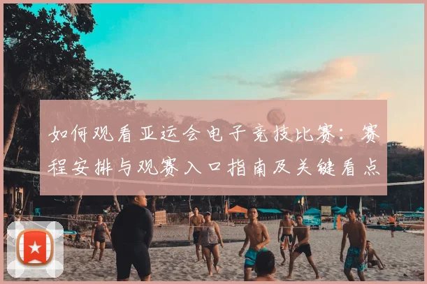 如何观看亚运会电子竞技比赛：赛程安排与观赛入口指南及关键看点