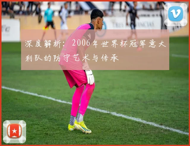 深度解析：2006年世界杯冠军意大利队的防守艺术与传承