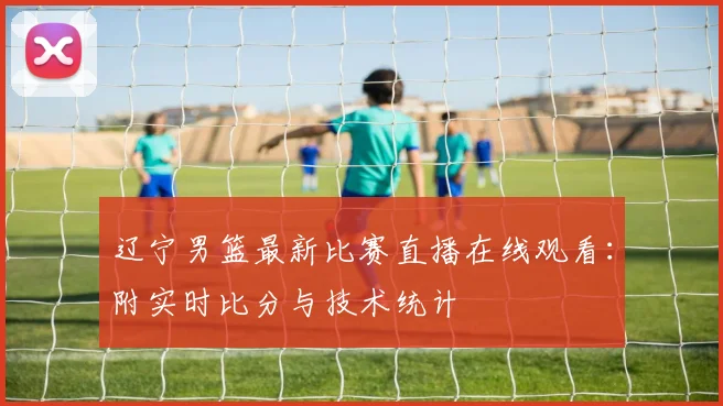 辽宁男篮最新比赛直播在线观看：附实时比分与技术统计