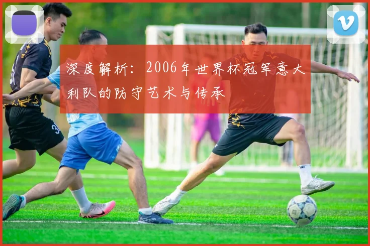 深度解析：2006年世界杯冠军意大利队的防守艺术与传承