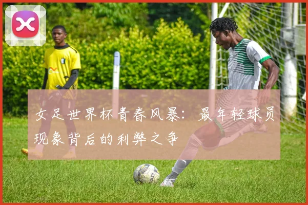 女足世界杯青春风暴：最年轻球员现象背后的利弊之争
