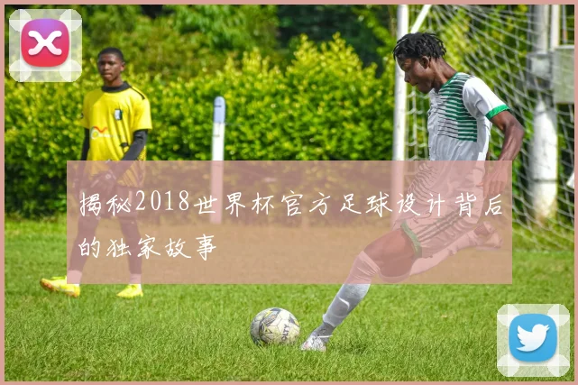 揭秘2018世界杯官方足球设计背后的独家故事