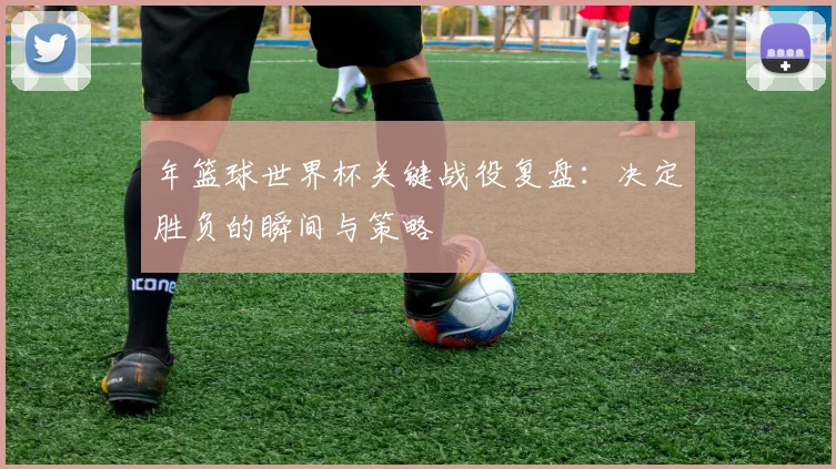 年篮球世界杯关键战役复盘：决定胜负的瞬间与策略