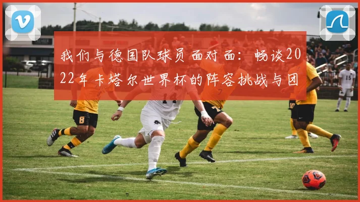 我们与德国队球员面对面：畅谈2022年卡塔尔世界杯的阵容挑战与团队精神