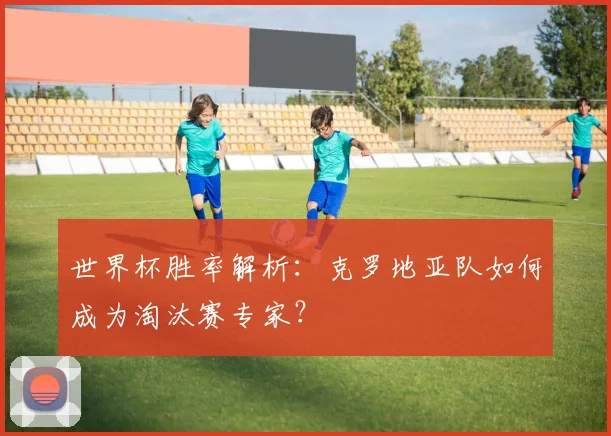 世界杯胜率解析：克罗地亚队如何成为淘汰赛专家？