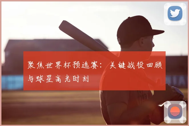 聚焦世界杯预选赛:关键战役回顾与球星高光时刻
