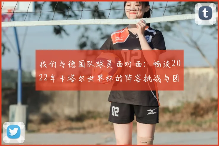 我们与德国队球员面对面:畅谈2022年卡塔尔世界杯的阵容挑战与团队精神