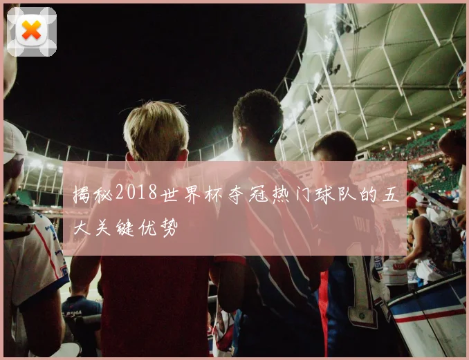 揭秘2018世界杯夺冠热门球队的五大关键优势