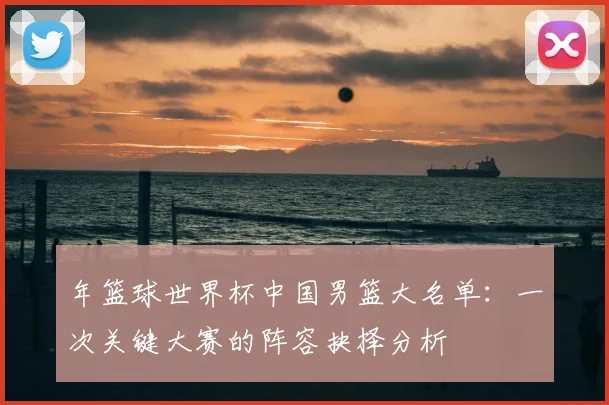 年篮球世界杯中国男篮大名单:一次关键大赛的阵容抉择分析
