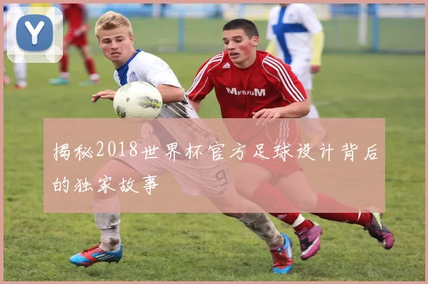 揭秘2018世界杯官方足球设计背后的独家故事