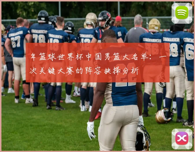 年篮球世界杯中国男篮大名单:一次关键大赛的阵容抉择分析