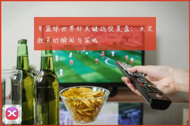 年篮球世界杯关键战役复盘：决定胜负的瞬间与策略